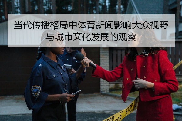 当代传播格局中体育新闻影响大众视野与城市文化发展的观察