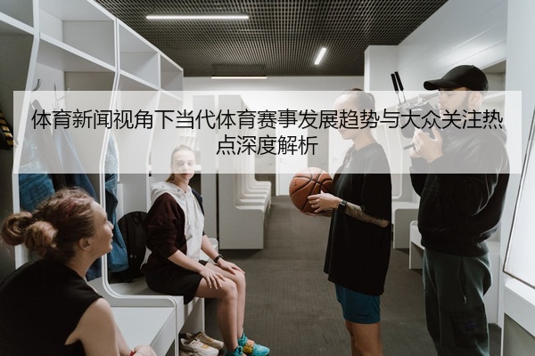 体育新闻视角下当代体育赛事发展趋势与大众关注热点深度解析