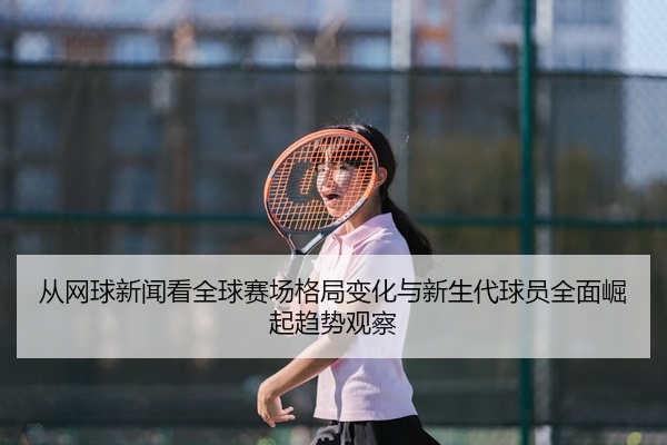 从网球新闻看全球赛场格局变化与新生代球员全面崛起趋势观察