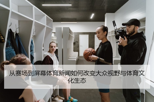 从赛场到屏幕体育新闻如何改变大众视野与体育文化生态