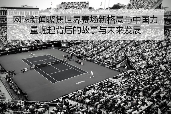 网球新闻聚焦世界赛场新格局与中国力量崛起背后的故事与未来发展
