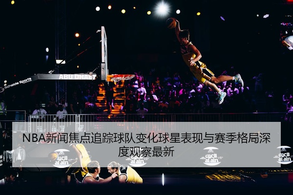 NBA新闻焦点追踪球队变化球星表现与赛季格局深度观察最新