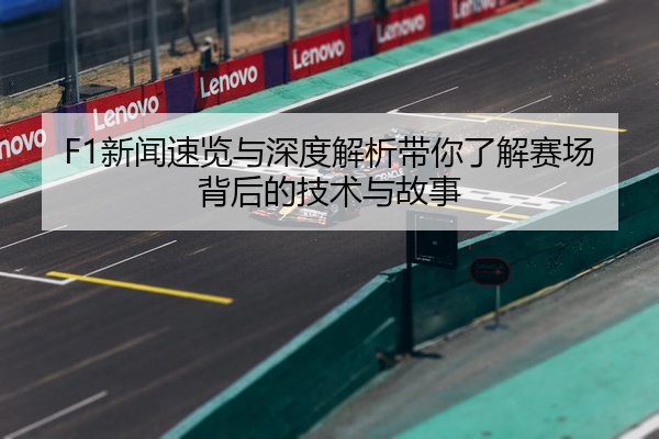 F1新闻速览与深度解析带你了解赛场背后的技术与故事