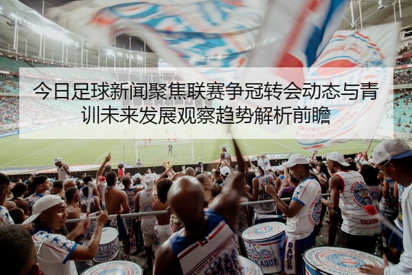 今日足球新闻聚焦联赛争冠转会动态与青训未来发展观察趋势解析前瞻