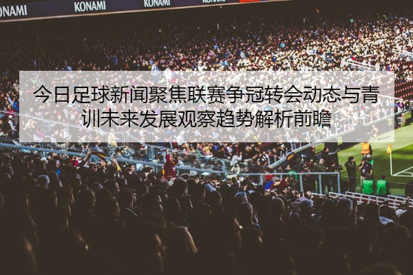 今日足球新闻聚焦联赛争冠转会动态与青训未来发展观察趋势解析前瞻