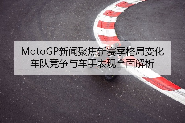 MotoGP新闻聚焦新赛季格局变化车队竞争与车手表现全面解析