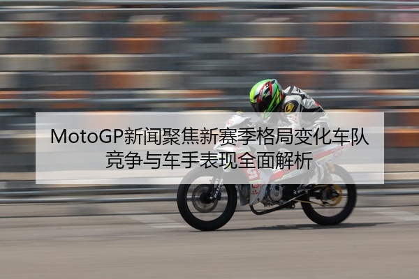 MotoGP新闻聚焦新赛季格局变化车队竞争与车手表现全面解析